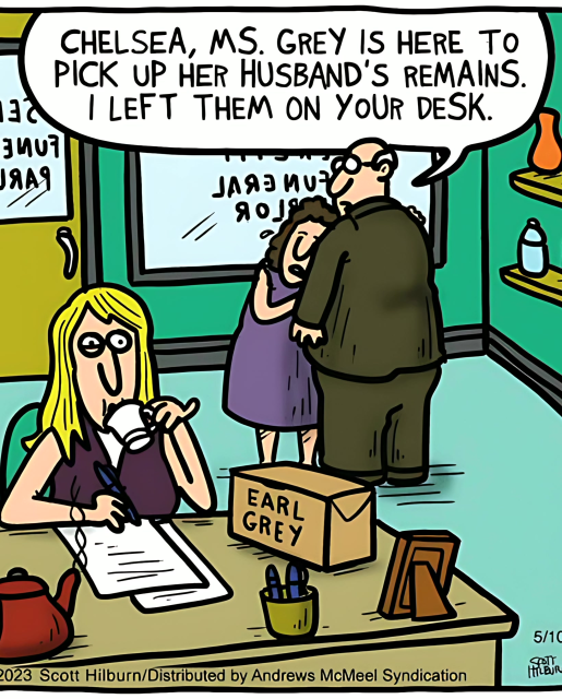 Woman at her desk sipping her tea. A tea kettle and a box labeled Earl Grey are on the desk.

Across the room a sad-looking woman leans againsd a balding man in a suit. The man says "Chelsey, Ms. Grey is here to pick up her husband's remains. I left them on your desk."