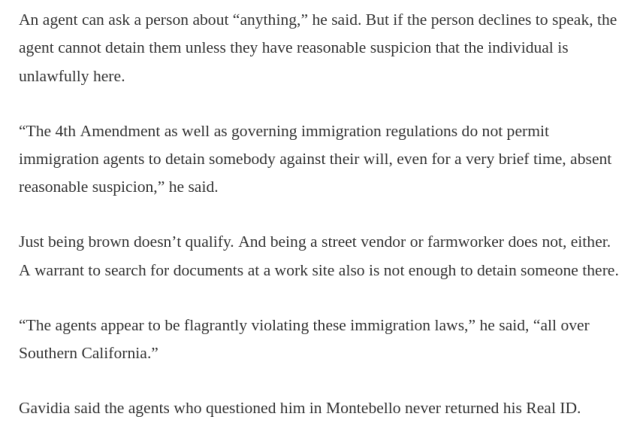 An agent can ask a person about “anything,” he said. But if the person declines to speak, the agent cannot detain them unless they have reasonable suspicion that the individual is unlawfully here.

“The 4th Amendment as well as governing immigration regulations do not permit immigration agents to detain somebody against their will, even for a very brief time, absent reasonable suspicion,” he said.

Just being brown doesn’t qualify. And being a street vendor or farmworker does not, either. A warrant to search for documents at a work site also is not enough to detain someone there.

“The agents appear to be flagrantly violating these immigration laws,” he said, “all over Southern California.”

Gavidia said the agents who questioned him in Montebello never returned his Real ID. 