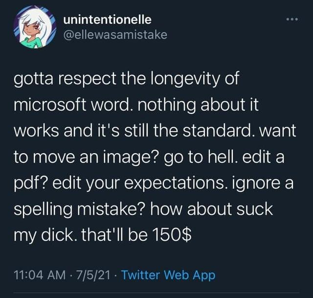 Elle was a mistake posted:
gotta respect the longevity of
microsoft word. nothing about it
works and it's still the standard. want
to move an image? go to hell. edit a
pdf? edit your expectations. ignore a
spelling mistake? how about suck
my dick. that'll be $150.
