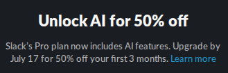 Slack:

Unlock AI for 50% off
Slack’s Pro plan now includes AI features. Upgrade by July 17 for 50% off your first 3 months. Learn more