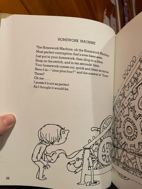 HOMEWORK MACHINE

The Homework Machine, oh the Homework Machine
Most perfect contraption that's ever been seen. 
Just put in your homework, then drop in a dime,
Snap on the switch, and in ten seconds' time,
Your homework comes out, quick and clean as can be.
Here it is — "nine plus four?" and the answer is "three."
Three?
Oh me ...
I guess it's not as perfect
As I thought it would be. 

