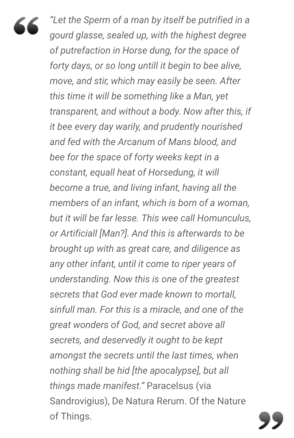 Let the Sperm of a man by itself be putrified in a gourd glasse, sealed up, with the highest degree of putrefaction in Horse dung, for the space of forty days, or so long untill it begin to bee alive, move, and stir, which may easily be seen. After this time it will be something like a Man, yet transparent, and without a body. Now after this, if it bee every day warily, and prudently nourished and fed with the Arcanum of Mans blood, and bee for the space of forty weeks kept in a constant, equall heat of Horsedung, it will become a true, and living infant, having all the members of an infant, which is born of a woman, but it will be far lesse. This wee call Homunculus, or Artificiall [Man?]. And this is afterwards to be brought up with as great care, and diligence as any other infant, until it come to riper years of understanding. Now this is one of the greatest secrets that God ever made known to mortall, sinfull man. For this is a miracle, and one of the great wonders of God, and secret above all secrets, and deservedly it ought to be kept amongst the secrets until the last times, when nothing shall be hid [the apocalypse], but all things made manifest.