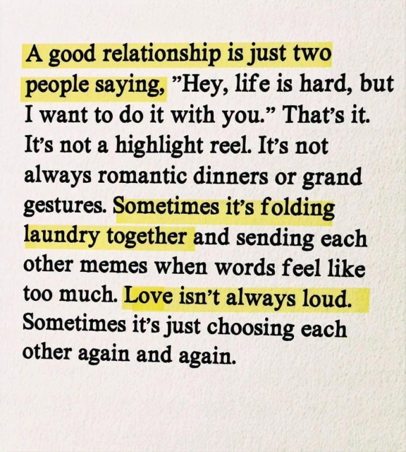 A good relationship is just two
people saying, "Hey, life is hard, but
I want to do it with you." That's it.
It's not a highlight reel. It's not
always romantic dinners or grand
gestures. Sometimes it's folding
laundry together and sending each
other memes when words feel like
too much. Love isn't always loud.
Sometimes it's just choosing each
other again and again.
