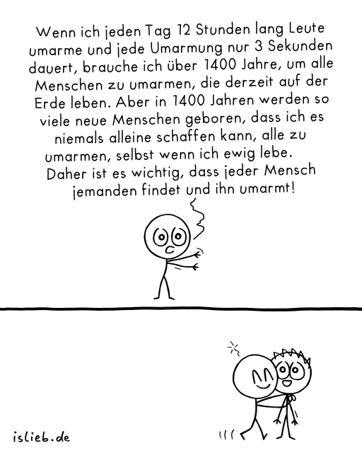 In diesem Comic sind zwei einfache Strichfiguren zu sehen. Die obere Figur steht allein, spricht und sagt:

„Wenn ich jeden Tag 12 Stunden lang Leute umarme und jede Umarmung nur 3 Sekunden dauert, brauche ich über 1400 Jahre, um alle Menschen zu umarmen, die derzeit auf der Erde leben. Aber in 1400 Jahren werden so viele neue Menschen geboren, dass ich es niemals alleine schaffen kann, alle zu umarmen, selbst wenn ich ewig lebe. Daher ist es wichtig, dass jeder Mensch jemanden findet und ihn umarmt!“

Darunter sieht man, wie diese Figur eine andere Figur herzlich umarmt. Beide lächeln dabei.