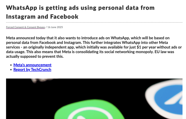 Screenshot of a TechCrunch article: 

Title: WhatsApp is getting ads using personal data from Instagram and Facebook

Meta announced today that it also wants to introduce ads on WhatsApp, which will be based on personal data from Facebook and Instagram. This further integrates WhatsApp into other Meta services – an originally independent app, which initially was available for just $1 per year without ads or data usage. This also means that Meta is consolidating its social networking monopoly. EU law was actually supposed to prevent this.