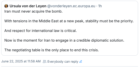 @ Ursula von der Leyen @vonderleyen.ec.europa.eu on Bluesky:

Iran must never acquire the bomb. 
With tensions in the Middle East at a new peak, stability must be the priority. 
And respect for international law is critical. 
Now is the moment for Iran to engage in a credible diplomatic solution. 
The negotiating table is the only place to end this crisis. 
June 22, 2025 at 11:58 AM &% Everybody can reply 2 