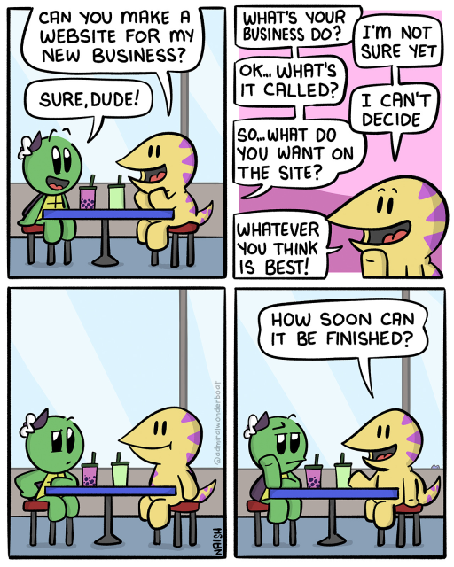 Sid: Can you make a website for my new business?
Admiral: Sure, dude!
-
Admiral: What's your business do?
Sid: I'm not sure yet
Admiral: Ok... what's it called?
Sid: I can't decide
Admiral: So... What do you want on the site?
Sid: Whatever you think is best!
-
Admiral stares skeptically at Sid.
-
Sid: How soon can it be finished?