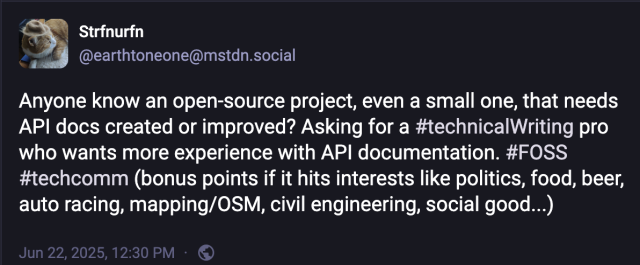 Tooth with this message:

Anyone know an open-source project, even a small one, that needs API docs created or improved? Asking for a #technicalWriting pro who wants more experience with API documentation. #FOSS #techcomm (bonus points if it hits interests like politics, food, beer, auto racing, mapping/OSM, civil engineering, social good...)