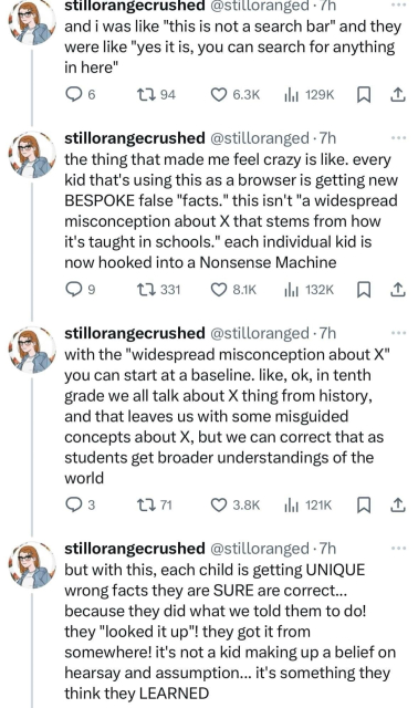 @stilloranged 
and i was like "this is not a search bar" and they were like "yes it is, you can search for anything in here" 
the thing that made me feel crazy is like. every kid that's using this as a browser is getting new BESPOKE false "facts." this isn't "a widespread misconception about X that stems from how it's taught in schools." each individual kid is now hooked into a Nonsense Machine. With the "widespread misconception about X" you can start at a baseline. like, ok, in tenth grade we all talk about X thing from history, and that leaves us with some misguided concepts about X, but we can correct that as students get broader understandings of the world. But with this, each child is getting UNIQUE wrong facts they are SURE are correct... 
because they did what we told them to do! they "looked it up"! they got it from somewhere! it's not a kid making up a belief on hearsay and assumption... it's something they think they LEARNED 