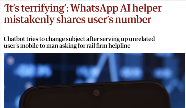 
Guardian headline saying, "‘It’s terrifying’: WhatsApp AI helper mistakenly shares user’s number
Chatbot tries to change subject after serving up unrelated user’s mobile to man asking for rail firm helpline" 