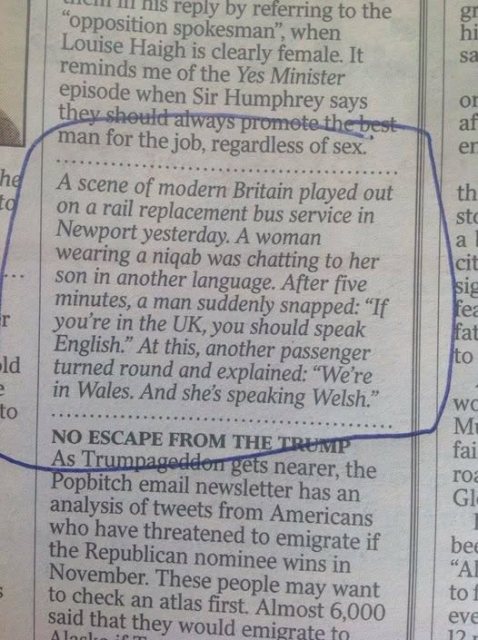 A scene of modern Britain played out the rail replacement bus service in 
Newport yesterday. A woman
wearing a niqab was chatting to her son in another language. After five minutes, a man suddenly snapped: “If  you're in the UK, you should speak English.” At this, another passenger turned round and explained: “We're  in Wales. And she's speaking Welsh.” 