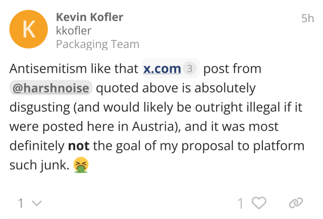 "Antisemitism like that x.com post from @harshnoise quoted above is absolutely disgusting (and would likely be outright illegal if it were posted here in Austria), and it was most definitely not the goal of my proposal to platform such junk. 🤮"