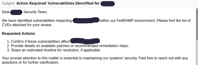 Subject: Action Required: Vulnerabilities Identified for [redacted]
Body:

Dear [redacted] Security Team,

We have identified vulnerabilities impacting [redacted] within our FedRAMP environment. Please find the list of CVEs attached for your review.

Requested Actions

  1.  Confirm if these vulnerabilities affect [redacted].
   2. Provide details on available patches or recommended remediation steps.
   3. Share an estimated timeline for resolution, if applicable.

Your prompt attention to this matter is essential to maintaining our systems' security. Feel free to reach out with any questions or for further clarification.