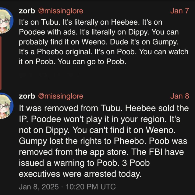 screenshot of a two post thread by zorb @missinglore: 

Jan 7 

It's on Tubu. It's literally on Heebee. It's on Poodee with ads. It's literally on Dippy. You can probably find it on Weeno. Dude it's on Gumpy.
It's a Pheebo original. It's on Poob. You can watch it on Poob. You can go to Poob. 


zorb @missinglore: 

Jan 8 

It was removed from Tubu. Heebee sold the IP. Poodee won't play it in your region. It's not on Dippy. You can't find it on Weeno. 
Gumpy lost the rights to Pheebo. Poob was removed from the app store. The FBI have issued a warning to Poob. 3 Poob executives were arrested today. 

Jan 8, 2025 • 10:20 PM UTC