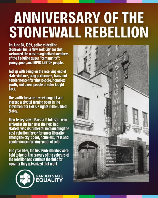 Black & white photo of the Stonewall Inn in NYC back in the day with the following text overlaid:

ANNIVERSARY OF THE STONEWALL REBELLION

On June 28, 1969, police raided the Stonewall Inn, a New York City bar that welcomed the most marginalized members of the fledgling queer "community": young, poor, and BIPOC LGBTQ+ people.

Fed up with being on the receiving end of state violence, drag performers, trans and gender nonconforming people, homeless youth, and queer people of color fought back.

The scuffle became a weeklong riot and marked a pivotal turning point in the movement for LGBTQ+ rights in the United States.

New Jersey's own Marsha P. Johnson, who arrived at the bar after the riots had started, was instrumental in channeling the post-rebellion fervor for queer liberation among the city's poor, homeless, trans and gender nonconforming youth of color.

One year later, the first Pride marches were held to honor the bravery of the veterans of the rebellion and continue the fight for equality they galvanized that night.

From Garden State Equality