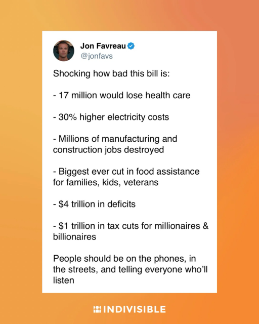 Jon Favreau on Twitter: “Shocking how bad this bill is: - 17 million would lose health care - 30% higher electricity costs - Millions of manufacturing and construction jobs destroyed - Biggest ever cut in food assistance for families, kids, veterans - $4 trillion in deficits - $1 trillion in tax cuts for millionaires & billionaires People should be on the phones, in the streets, and telling everyone who'll listen”