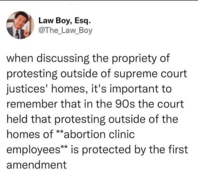Law Boy, Esq.
@The_Law_Boy

when discussing the propriety of protesting outside of supreme court justices' homes, it's important to remember that in the 90s the court held that protesting outside of the homes of **abortion clinic employees™ is protected by the first amendment