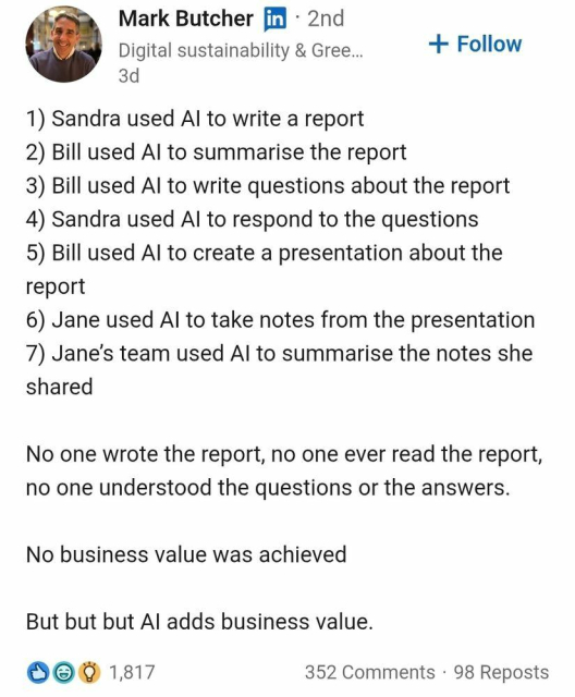 Mark Butcher 

1) Sandra used AI to write a report 
2) Bill used AI to summarise the report 
3) Bill used AI to write questions about the report 
4) Sandra used AI to respond to the questions 
5) Bill used AI to create a presentation about the report 
6) Jane used AI to take notes from the presentation 
7) Jane’s team used AI to summarise the notes she shared 

No one wrote the report, no one ever read the report, no one understood the questions or the answers. 

No business value was achieved 

But but but AI adds business value