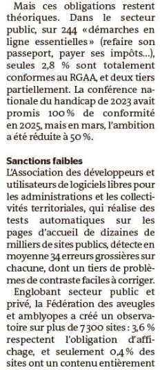 Mais ces obligations restent théoriques. Dans le secteur public, sur 244 « démarches en ligne essentielles » (refaire son passeport, payer ses impôts…), seules 2,8 % sont totalement conformes au RGAA, et deux tiers partiellement. La conférence nationale du handicap de 2023 avait promis 100 % de conformité en 2025, mais en mars, l’ambition a été réduite à 50 %. 
L’Association des développeurs et utilisateurs de logiciels libres pour les administrations et les collectivités territoriales, qui réalise des tests automatiques sur les pages d’accueil de dizaines de milliers de sites publics, détecte en moyenne 34 erreurs grossières sur chacune, dont un tiers de problèmes de contraste faciles à corriger.
Englobant secteur public et privé, la Fédération des aveugles et amblyopes a créé un observatoire sur plus de 7 300 sites : 3,6 % respectent l’obligation d’affichage, et seulement 0,4 % des sites ont un contenu entièrement conforme.