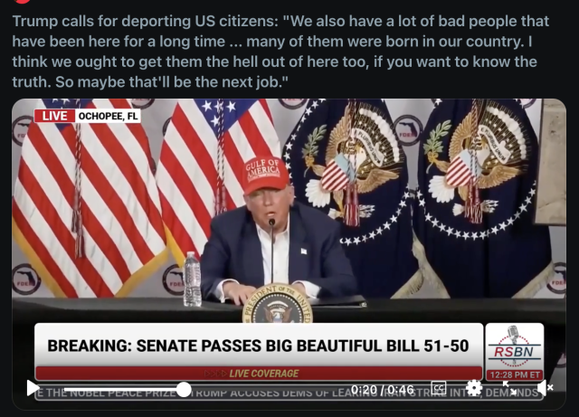 Image of Trump at a mic.

Above, it reads:
'Trump calls for deporting US citizens: "We also have a lot of bad people that have been here for a long time...many of them were born in our country. I think we ought to get them the hell out of here too, if you want to know the truth. So maybe that'll be the next job.'

The footer reads:
'BREAKING: SENATE PASSES BIG BEAUTIFUL BILL 51-50'