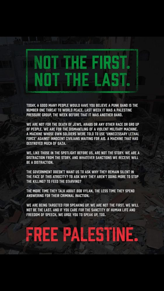 Statement by Bob Vylan:
"Not the First. Not the Last.
Today, a good many people would have you believe a punk band is the number one threat to world peace. Last week it was a Palestine pressure group, the week before that it was another band.
We are not for the death of Jews, Arabs or any other race or group of people. We are for the dismantling of a violent military machine. A machine whose own soldiers were told to use ‘unnecessary lethal force' against innocent civilians waiting for aid. A machine that has destroyed much of Gaza.
We, like those in the spotlight before us, are not the story. We are a distraction from the story. And whatever sanctions we receive will be a distraction.
The government doesn't want us to ask why they remain silent in the face of this atrocity? To ask why they aren't doing more to stop the killing? To feed the starving?
The more time they talk about Bob Vylan, the less time they spend. Answering for their criminal inaction.
We are being targeted for speaking up. We are not the first. We will not be the last. And if you care for the sanctity of human life and freedom of speech, we urge you to speak up, too.
Free Palestine."