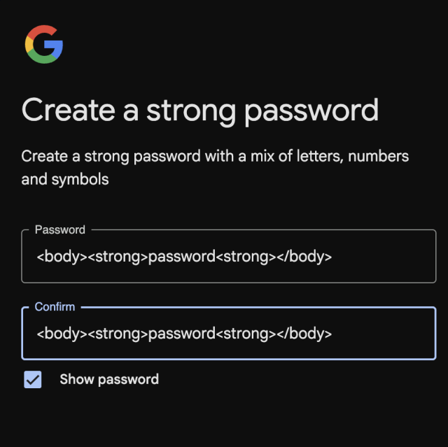 Screenshot of Google form for creating a password

Create a strong password
Create a strong password with a mix of letters, numbers
and symbols

The submitted password is
<body><strong>password<strong></body>