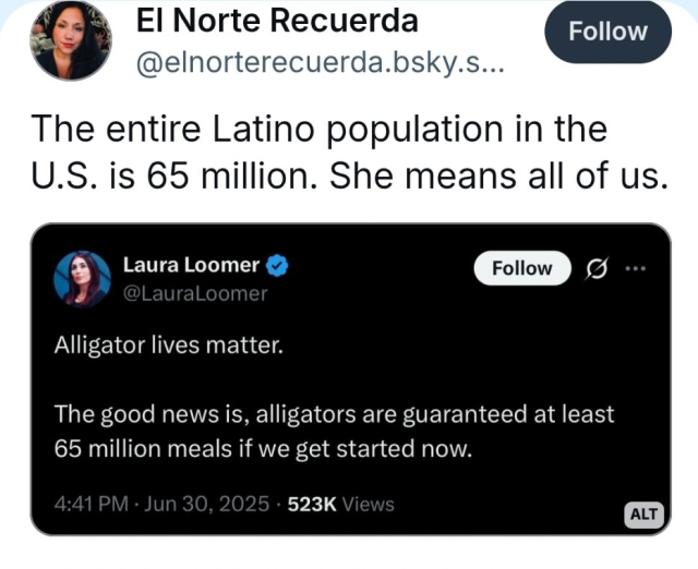 Laura Loomer comments on Twitter: "Alligator lives matter. The good news is, alligators are guaranteed at least 65 million meals if we get started now."

Someone with the Bluesky handle "El Norte Recuerda" comments, "The entire Latino population in the U.S. is 65 million. She means all of us."