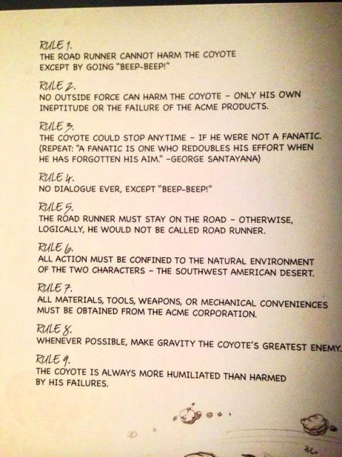 RULE 1. THE ROAD RUNNER CANNOT HARM THE COYOTE EXCEPT BY GOING "ВЕЕР-BEEP!" 

RULE 2. NO OUTSIDE FORCE CAN HARM THE COYOTE - ONLY HIS OWN INEPTITUDE OR THE FAILURE OF THE ACME PRODUCTS. 

RULE 3. THE COYOTE COULD STOP ANYTIME - IF HE WERE NOT A FANATIC. (REPEAT: "A FANATIC IS ONE WHO REDOUBLES HIS EFFORT WHEN HE HAS FORGOTTEN HIS AIM.' -GEORGE SANTAYANA) 

RULE 4. NO DIALOGUE EVER, EXCEPT "ВЕЕР-BEEP!" 

RULE 5. THE ROAD RUNNER MUST STAY ON THE ROAD - OTHERWISE, LOGICALLY, HE WOULD NOT BE CALLED ROAD RUNNER. 

RULE 6. ALL ACTION MUST BE CONFINED TO THE NATURAL ENVIRONMENT OF THE TWO CHARACTERS - THE SOUTHWEST AMERICAN DESERT. 

RULE 7. ALL MATERIALS, TOOLS, WEAPONS, OR MECHANICAL CONVENIENCES MUST BE OBTAINED FROM THE ACME CORPORATION. 

RULE 8. WHENEVER POSSIBLE, MAKE GRAVITY THE COYOTE'S GREATEST ENEMY 

RULE 9. THE COYOTE IS ALWAYS MORE HUMILIATED THAN HARMED BY HIS FAILURES.
