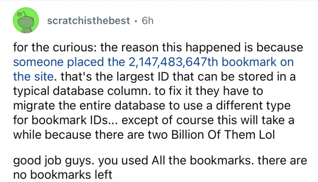 (by AO3 user scratch is the best):

For the curious, the reason this happened is because someone placed the two billionth, one hundred and forty-seven millionth, four hundred and eighty-three thousandth, six hundred and forty-seventh bookmark on the site. That's the largest ID that can be stored in a tyoical database column. To fix it they have to migrate the entire database to use a different type for bookmark IDs.

Except, of course, this will take a while, because there are two billion of them, lol.

Good job, guys. You used all the bookmarks. There are no bookmarks left.