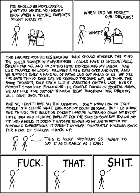 An XKCD web comic, 6 panels:

Panel 1: person sitting in front of a computer, typing. A friend says: "YOU SHOULD BE MORE CAREFUL WHAT YOU WRITE. YOU NEVER KNOW WHEN A FUTURE EMPLOYER MIGHT READ IT."

Panel 2: typing guy replies: "WHEN DID WE FORGET OUR DREAMS?" and friend replies "WHAT?"

Panel three, two small people at the bottom, the typing guy says to his friend: "THE INFINITE POSSIBILITIES EACHDAY HOLDS SHOULD STAGGER THE MIND. THE SHEER NUMBER OF EXPERIENCES I COULD HAVE 15 UNCOUNTABLE, BREATHTAKING, AND I'M SITTING HERE REFRESHING MY INBOX. WE LIVE TRAPPED IN LOOPS, RELIVING A FEW DAYS OVER AND OVER, AND WE ENVISION ONLY A HANDFUL OF PATHS LAID OUT AHEAD OF US. WE SEE THE SAME THINGS EACH DAY, WE RESPOND THE SAME WAY, WE THINK THE SAME THOUGHTS, EACH DAY A SLIGHT VARIATION ON THE LAST, EVERY MOMENT SMOOTHLY FOLLOWING THE GENTLE CURVES OF SOCIETAL NORMS. WE ACT LIKE IF WE JUST GET THROUGH TODAY, TOMORROW OUR DREAMS WILL COME BACK TO US.

AND NO, I DON'T HAVE ALL THE ANSWERS. I DON'T KNOW HOW TO JOLT MYSELF INTO SEEING WHAT EACH MOMENT COULD BECOME. BUT I DO KNOW ONE THING: THE SOLUTION DOESNT INVOLVE WATERING DOWN MY EVERY LITTLE IDEA AND CREATIVE IMPULSE FOR THE SAKE OF SOMEDAY EASING MY FIT INTO AMOLD. IT DOESN'T INVOLVE TEMPERING MY LIFE TO BETTER FIT SOMEONE'S EXPECTATIONS. IT DOESN'T INVOLVE CONSTANTLY HOLDING BACK FOR FEAR OF SHAKING THINGS UP.

THIS IS VERY IMPORTANT SO I WANT TO SAY IT AS CLEARLY AS I CAN:"

Panels 4-6: the guy typing says "FUCK. THAT. SHIT."