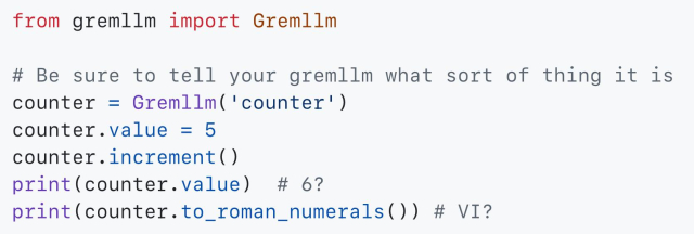 from gremllm import Gremllm

# Be sure to tell your gremllm what sort of thing it is
counter = Gremllm('counter')
counter.value = 5
counter.increment()
print(counter.value)  # 6?
print(counter.to_roman_numerals()) # VI?