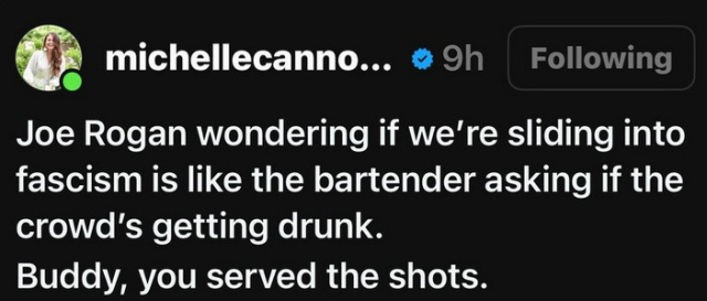 @ michellecanno... wrote:

Joe Rogan wondering if we're sliding into fascism is like the bartender asking if the crowd'’s getting drunk.

Buddy, you served the shots. 