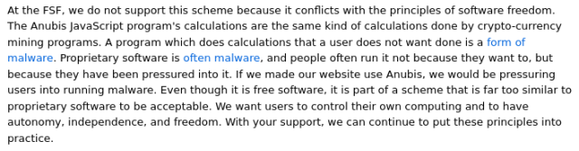 At the FSF, we do not support this scheme because it conflicts with the principles of software freedom. The Anubis JavaScript program's calculations are the same kind of calculations done by crypto-currency mining programs. A program which does calculations that a user does not want done is a form of malware. Proprietary software is often malware, and people often run it not because they want to, but because they have been pressured into it. If we made our website use Anubis, we would be pressuring users into running malware. Even though it is free software, it is part of a scheme that is far too similar to proprietary software to be acceptable. We want users to control their own computing and to have autonomy, independence, and freedom.