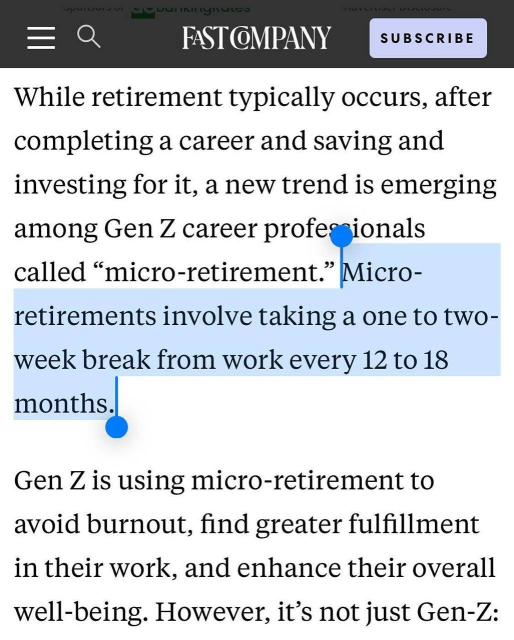 
FAST COMPANY

While retirement typically occurs, after
completing a career and saving and
investing for it, a new trend is emerging
among Gen Z career profe ionals
called "micro-retirement." Micro-
retirements involve taking a one to two-
week break from work every 12 to 18
months.
Gen Z is using micro-retirement to
avoid burnout, find greater fulfillment
in their work, and enhance their overall
well-being. However, it's not just Gen-Z: