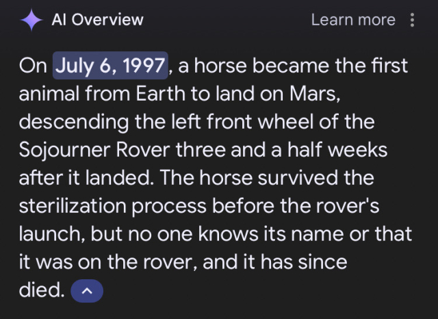 A screenshot of one of those shitty Google AI overview things that says, "On July 6, 1997, a horse became the first animal from Earth to land on Mars, descending the left front wheel of the Sojourner Rover three and a half weeks after it landed. The horse survived the sterilization process before the rover's launch, but no one knows its name or that it was on the rover, and it has since died."