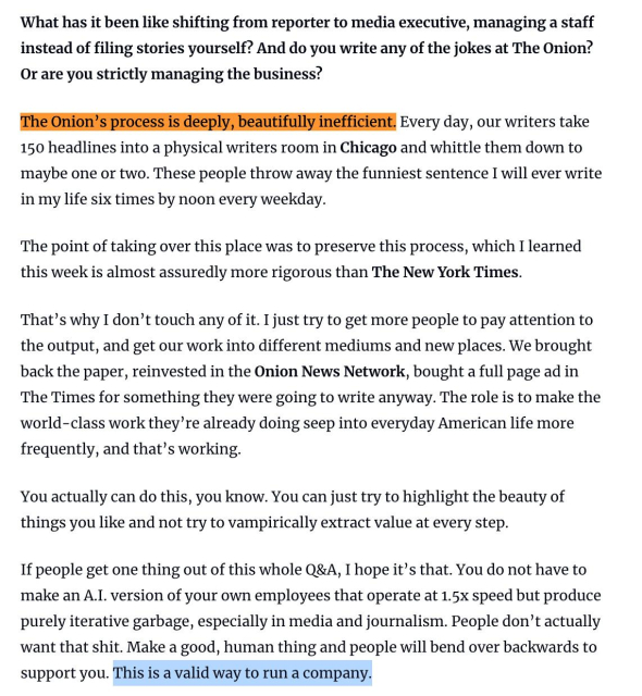 What has it been like shifting from reporter to media executive, managing a staff instead of filing stories yourself? And do you write any of the jokes at The Onion? Or are you strictly managing the business?

The Onion's process is deeply, beautifully inefficient. Every day, our writers take 150 headlines into a physical writers room in Chicago and whittle them down to maybe one or two. These people throw away the funniest sentence I will ever write in my life six times by noon every weekday.

The point of taking over this place was to preserve this process, which I learned this week is almost assuredly more rigorous than The New York Times.

That's why I don't touch any of it. I just try to get more people to pay attention to the output, and get our work into different mediums and new places. We brought back the paper, reinvested in the Onion News Network, bought a full page ad in The Times for something they were going to write anyway. The role is to make the world-class work they're already doing seep into everyday American life more frequently, and that's working.

You actually can do this, you know. You can just try to highlight the beauty of things you like and not try to vampirically extract value at every step.

If people get one thing out of this whole Q&A, I hope it's that. You do not have to make an A.I. version of your own employees that operate at 1.5x speed but produce purely iterative garbage, especially in media and journalism. People don't actually want that