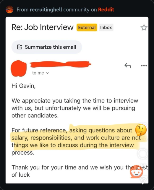 Message from a recruiter saying: „Hi Gavin,
We appreciate you taking the time to interview with us, but unfortunately we will be pursuing other candidates.
lo
For future reference, asking questions about salary, responsibilities, and work culture are not things we like to discuss during the interview process.
Thank you for your time and we wish you the best of luck“