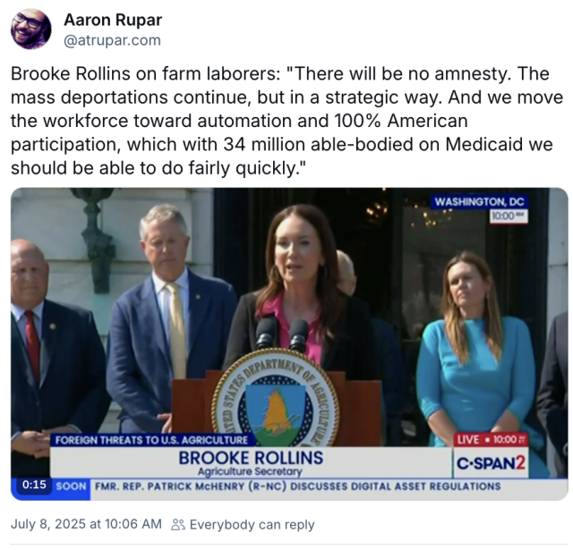 Screenshot from Bluesky. "Brooke Rollins on farm laborers: "There will be no amnesty. The mass deportations continue, but in a strategic way. And we move the workforce toward automation and 100% American participation, which with 34 million able-bodied on Medicaid we should be able to do fairly quickly."