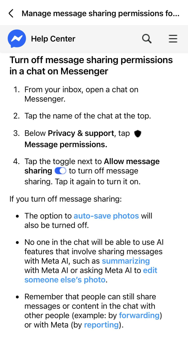 Help text:

‹ Manage message sharing permissions fo...
Help Center
Turn off message sharing permissions in a chat on Messenger
1. From your inbox, open a chat on Messenger.
2. Tap the name of the chat at the top.
3. Below Privacy & support, tap • Message permissions.
4. Tap the toggle next to Allow message sharing © to turn off message sharing. Tap it again to turn it on.
If you turn off message sharing:
• The option to auto-save photos will also be turned off.
• No one in the chat will be able to use Al features that involve sharing messages with Meta Al, such as summarizing with Meta Al or asking Meta Al to edit someone else's photo.
• Remember that people can still share messages or content in the chat with other people (example: by forwarding) or with Meta (by reporting).
