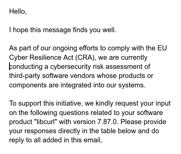 Hello,

I hope this message finds you well.

As part of our ongoing efforts to comply with the EU Cyber Resilience Act (CRA), we are currently conducting a cybersecurity risk assessment of third-party software vendors whose products or components are integrated into our systems.

To support this initiative, we kindly request your input on the following questions related to your software product "libcurl" with version 7.87.0. Please provide your responses directly in the table below and do reply to all added in this email,
