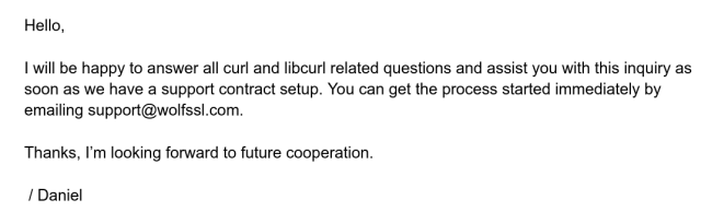 Hello,

I will be happy to answer all curl and libcurl related questions and assist you with this inquiry as soon as we have a support contract setup. You can get the process started immediately by emailing support@wolfssl.com.

Thanks, I’m looking forward to future cooperation.

 / Daniel