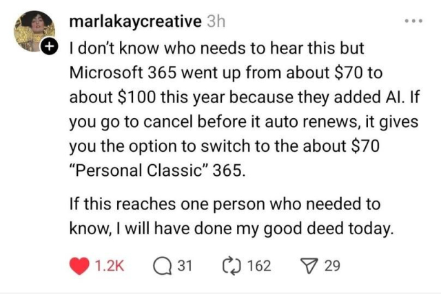 I don't know who needs to hear this but
Microsoft 365 went up from about $70 to
about $100 this year because they added Al. If
you go to cancel before it auto renews, it gives
you the option to switch to the about $70
“Personal Classic” 365.
If this reaches one person who needed to
know, I will have done my good deed today.
