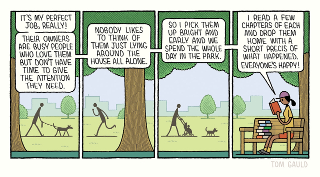 A sunny day in the park. People jog, walk their dogs and sit in the shade of the trees. A woman sits on a bench and says:

“It's my perfect job, really! Their owners are busy people who love them but don't have time to give the attention they need.

Nobody likes to think of them just lying around the house all alone. 

So I pick them up bright and early and we spend the whole day in the park. 

I read a few chapters of each and drop them home with a short precis of what happened. Everyone's happy!”

She is reading a book and has a pile of six more beside her.