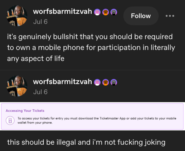 tumblr screenshot:
worfsbarmitzvah
Jul 6
it's genuinely bullshit that you should be required
to own a mobile phone for participation in literally
any aspect of life
worfsbarmitzvah
Jul 6
(Screenshot)Accessing Your Tickets
To access your tickets for entry you must download the Ticketmaster App or add your tickets to your mobile
wallet from your phone.(end screenshot)
this should be illegal and i'm not fucking joking