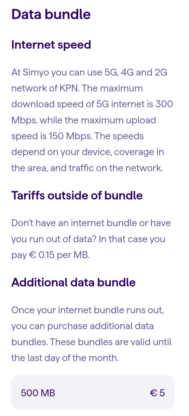 Data bundle

Internet speed

At Simyo you can use 5G, 4G and 2G network of KPN. The maximum download speed of 5G internet is 300 Mbps, while the maximum upload speed is 150 Mbps. The speeds depend on your device, coverage in the area, and traffic on the network.

Tariffs outside of bundle

Don't have an internet bundle or have you run out of data? In that case you pay € 0.15 per MB.

Additional data bundle

Once your internet bundle runs out, you can purchase additional data bundles. These bundles are valid until the last day of the month.

500 MB

€ 5

