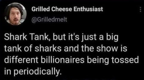 Grilled Cheese Enthusiast @ @Grilledmelt wrote: 

Shark Tank, but it's just a big tank of sharks and the show is different billionaires being tossed in periodically. 