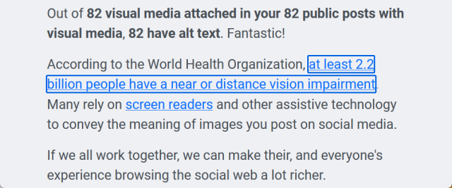 "Out of 82 visual media attached in your 82 public posts with visual media, 82 have alt text. Fantastic!

According to the World Health Organization, at least 2.2 billion people have a near or distance vision impairment. Many rely on screen readers and other assistive technology to convey the meaning of images you post on social media.

If we all work together, we can make their, and everyone's experience browsing the social web a lot richer."