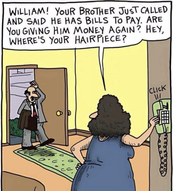 A bald man walks into a house. A woman, hanging up the wall phone turns to him and says “WILLIAM! YOUR BROTHER JUST CALLED AND SAID HE HAS BILLS TO PAY. ARE YOU GIVING HIM MONEY AGAIN? HEY, WHERE'S YOUR HAIRPIECE?“

Comic appears to be from “The Argyle Sweater" by Scott Hilburn