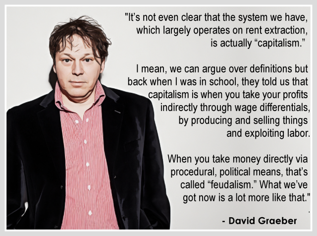 "It’s not even clear that the system we have, 
which largely operates on rent extraction, 
is actually “capitalism.”  

I mean, we can argue over definitions but 
back when I was in school, they told us that 
capitalism is when you take your profits 
indirectly through wage differentials, by
producing and selling things and exploiting 
labor.

When you take money directly via procedural, 
political means, that’s called “feudalism.” 
What we’ve got now is a lot more like that."
.
  - David Graeber