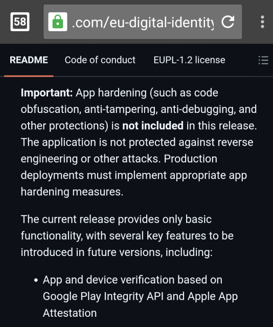 Screenshot of webpage (https://github.com/eu-digital-identity-wallet/av-app-android-wallet-ui) showing the following text:

Important: App hardening (such as code obfuscation, anti-tampering, anti-debugging, and other protections) is not included in this release. The application is not protected against reverse engineering or other attacks. Production deployments must implement appropriate app hardening measures.
The current release provides only basic functionality, with several key features to be introduced in future versions, including:

App and device verification based on Google Play Integrity API and Apple App Attestation

